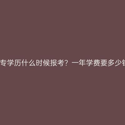 广西南宁市提升大专学历什么时候报考？一年学费要多少钱？时间费用指南
