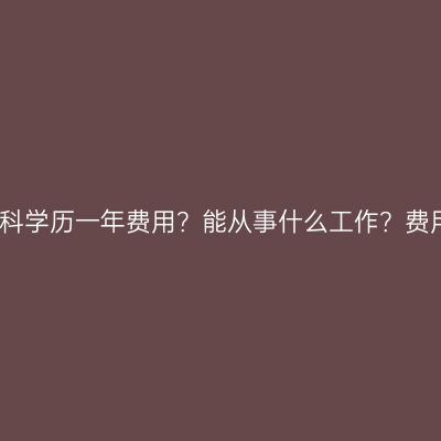 广西南宁市提升本科学历一年费用？能从事什么工作？费用怎么准备更省事