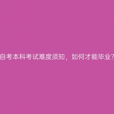 广西南宁市自考本科考试难度须知，如何才能毕业？条件详解
