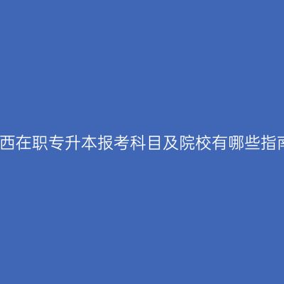 广西在职专升本报考科目及院校有哪些指南