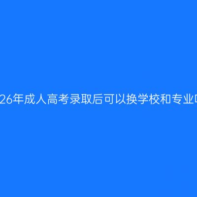 广西壮族自治区2026年成人高考录取后可以换学校和专业吗？条件怎么判断