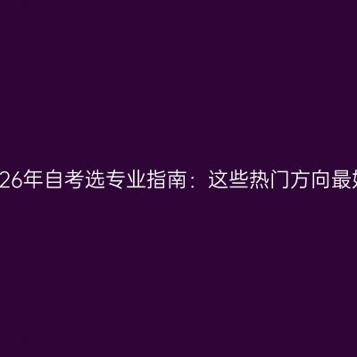 广西壮族自治区2026年自考选专业指南：这些热门方向最好考怎么判断条件