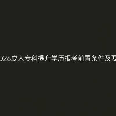 广西壮族自治区2026成人专科提升学历报考前置条件及要求有哪些？指南