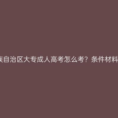 广西壮族自治区大专成人高考怎么考？条件材料怎么配