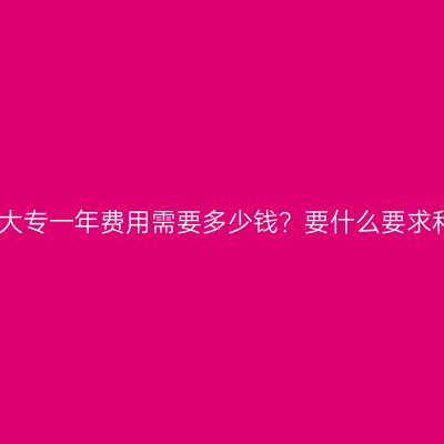 广西壮族自治区学历提升大专一年费用需要多少钱？要什么要求和条件？费用、条件详解