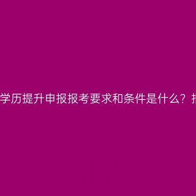 广西壮族自治区成人专科学历提升申报报考要求和条件是什么？报名费用多少？费用指南