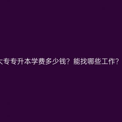 广西壮族自治区成人大专专升本学费多少钱？能找哪些工作？费用与就业方向详解