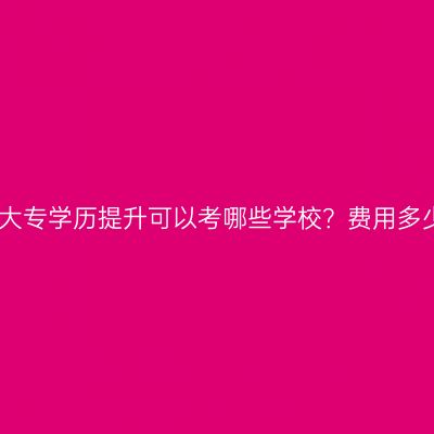 广西壮族自治区成人大专学历提升可以考哪些学校？费用多少钱？条件怎么判断