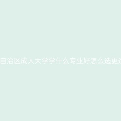 广西壮族自治区成人大学学什么专业好怎么选更适合就业