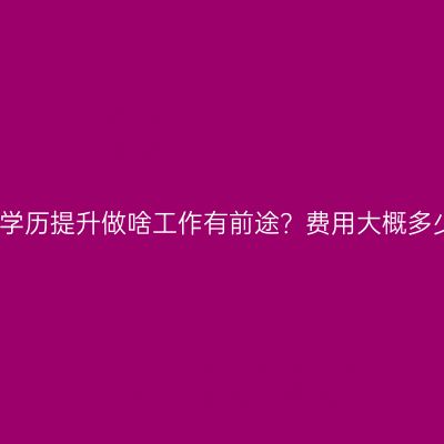 广西壮族自治区成人教育学历提升做啥工作有前途？费用大概多少？条件怎么准备更省事
