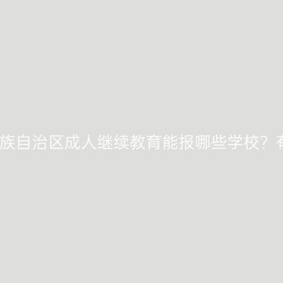 广西壮族自治区成人继续教育能报哪些学校？有哪些
