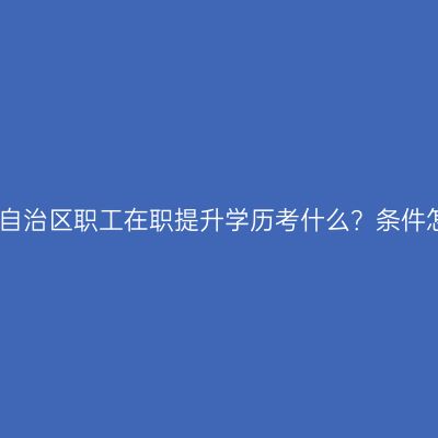 广西壮族自治区职工在职提升学历考什么？条件怎么判断