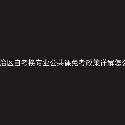 广西壮族自治区自考换专业公共课免考政策详解怎么判断条件