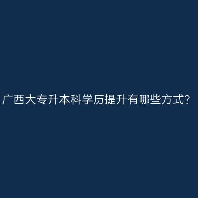 广西大专升本科学历提升有哪些方式？