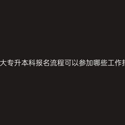 广西大专升本科报名流程可以参加哪些工作指南