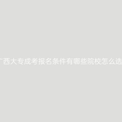 广西大专成考报名条件有哪些院校怎么选