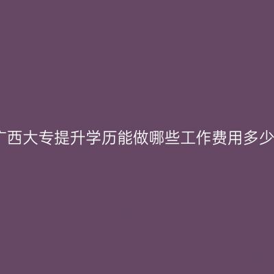 广西大专提升学历能做哪些工作费用多少