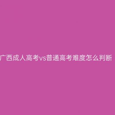 广西成人高考vs普通高考难度怎么判断