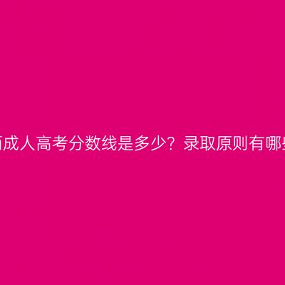 广西成人高考分数线是多少？录取原则有哪些？