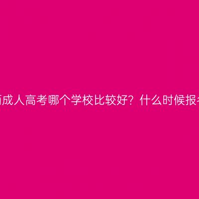 广西成人高考哪个学校比较好？什么时候报名？