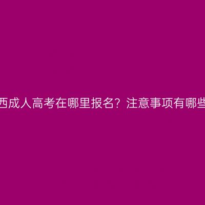 广西成人高考在哪里报名？注意事项有哪些？