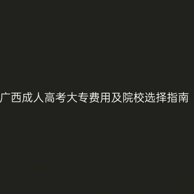 广西成人高考大专费用及院校选择指南