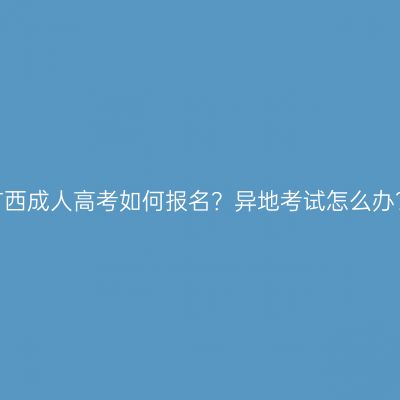广西成人高考如何报名？异地考试怎么办？