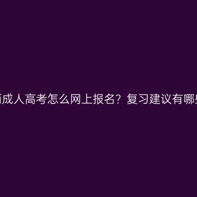 广西成人高考怎么网上报名？复习建议有哪些？
