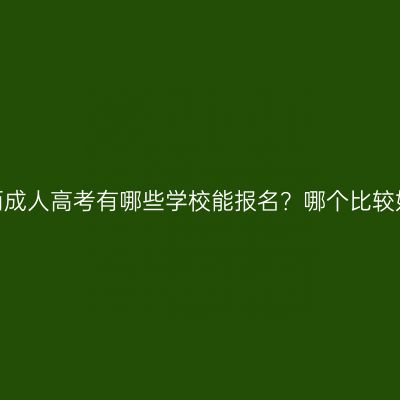广西成人高考有哪些学校能报名？哪个比较好？