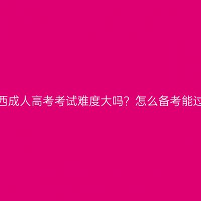 广西成人高考考试难度大吗？怎么备考能过？