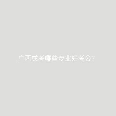 广西成考哪些专业好考公？