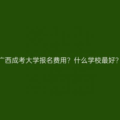 广西成考大学报名费用？什么学校最好？