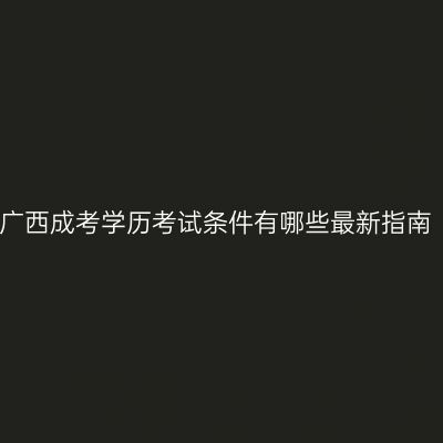 广西成考学历考试条件有哪些最新指南