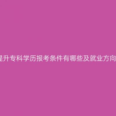 广西提升专科学历报考条件有哪些及就业方向详解