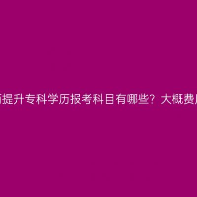 广西提升专科学历报考科目有哪些？大概费用？