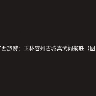 广西旅游：玉林容州古城真武阁揽胜（图）