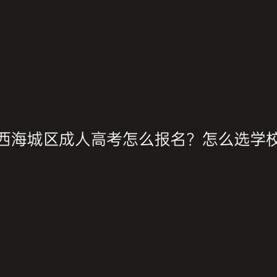 广西海城区成人高考怎么报名？怎么选学校？