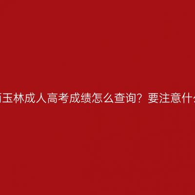 广西玉林成人高考成绩怎么查询？要注意什么？