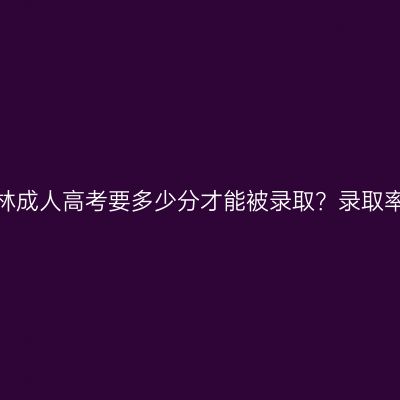 广西玉林成人高考要多少分才能被录取？录取率高吗？