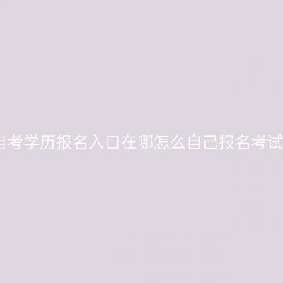 广西自考学历报名入口在哪怎么自己报名考试指南