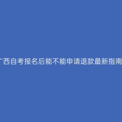 广西自考报名后能不能申请退款最新指南