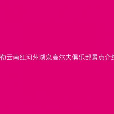 弥勒云南红河州湖泉高尔夫俱乐部景点介绍