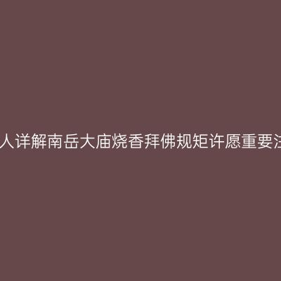 当地南岳衡山人详解南岳大庙烧香拜佛规矩许愿重要注意事项攻略