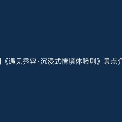 忻州《遇见秀容·沉浸式情境体验剧》景点介绍