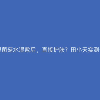 悦木之源菌菇水湿敷后，直接护肤？田小天实测告诉你！