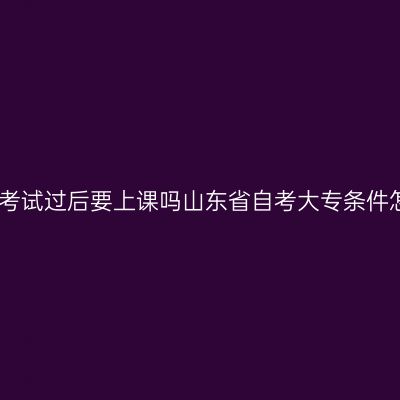 成人大专考试过后要上课吗山东省自考大专条件怎么判断