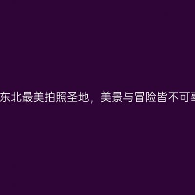 打卡东北最美拍照圣地，美景与冒险皆不可辜负