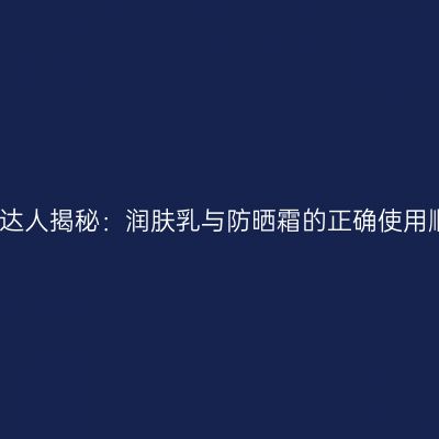 护肤达人揭秘：润肤乳与防晒霜的正确使用顺序
