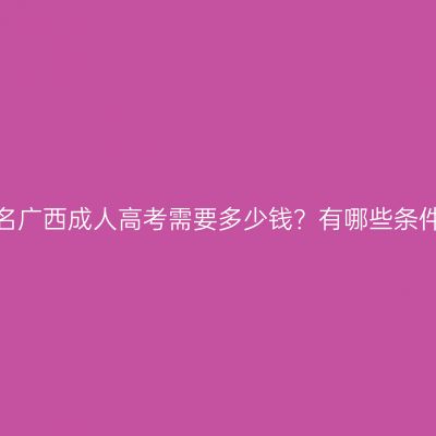 报名广西成人高考需要多少钱？有哪些条件？
