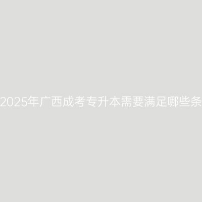 报考2025年广西成考专升本需要满足哪些条件？